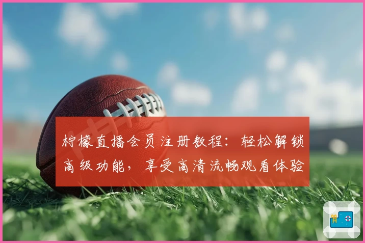 柠檬直播会员注册教程：轻松解锁高级功能，享受高清流畅观看体验