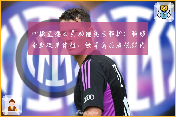 柠檬直播会员功能亮点解析：解锁全新观看体验，畅享高品质视频内容