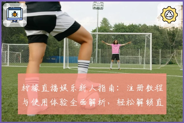 柠檬直播娱乐新人指南：注册教程与使用体验全面解析，轻松解锁直播互动新乐趣