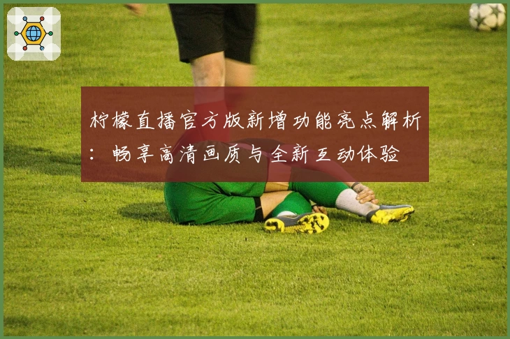 柠檬直播官方版新增功能亮点解析：畅享高清画质与全新互动体验