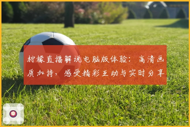 柠檬直播解说电脑版体验：高清画质加持，感受精彩互动与实时分享魅力