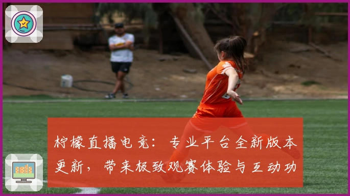 柠檬直播电竞：专业平台全新版本更新，带来极致观赛体验与互动功能亮点