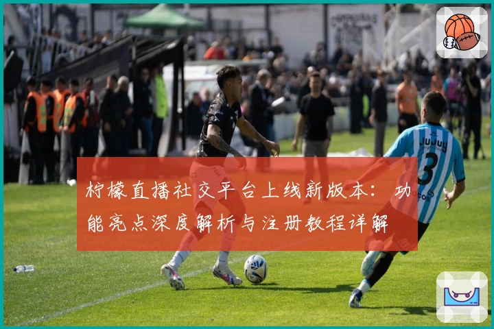 柠檬直播社交平台上线新版本：功能亮点深度解析与注册教程详解