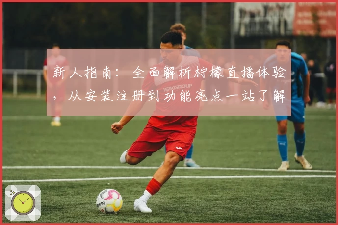 新人指南：全面解析柠檬直播体验，从安装注册到功能亮点一站了解