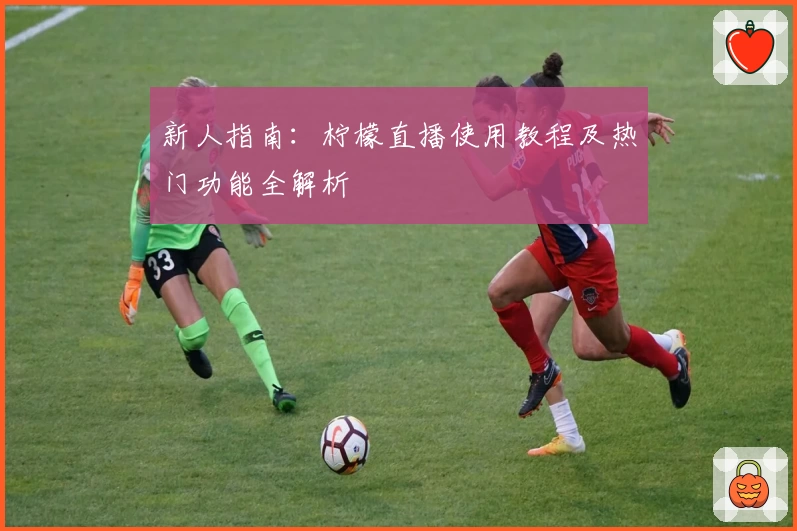 新人指南：柠檬直播使用教程及热门功能全解析