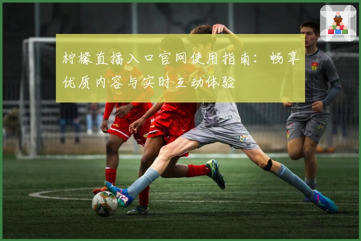 柠檬直播入口官网使用指南：畅享优质内容与实时互动体验