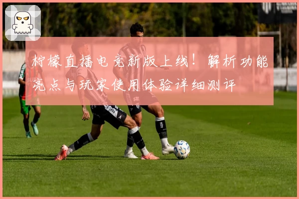 柠檬直播电竞新版上线！解析功能亮点与玩家使用体验详细测评