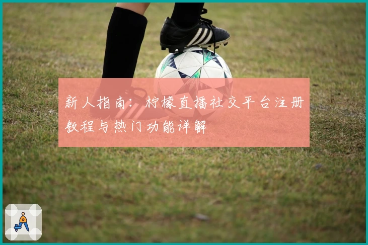 新人指南：柠檬直播社交平台注册教程与热门功能详解
