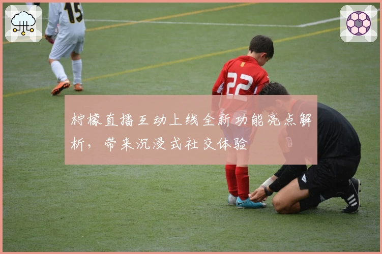 柠檬直播互动上线全新功能亮点解析，带来沉浸式社交体验