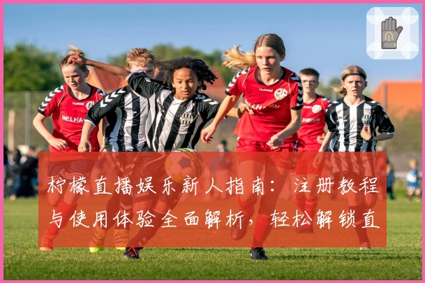 柠檬直播娱乐新人指南：注册教程与使用体验全面解析，轻松解锁直播互动新乐趣