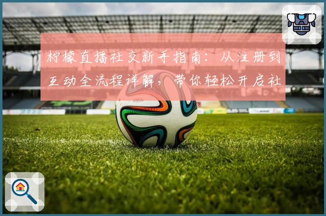 柠檬直播社交新手指南：从注册到互动全流程详解，带你轻松开启社交新体验