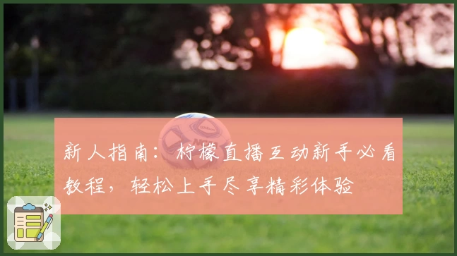 新人指南：柠檬直播互动新手必看教程，轻松上手尽享精彩体验