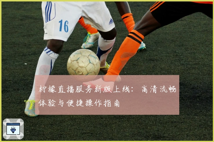 柠檬直播服务新版上线：高清流畅体验与便捷操作指南