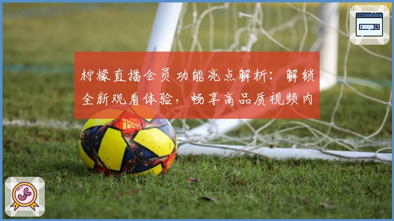 柠檬直播会员功能亮点解析：解锁全新观看体验，畅享高品质视频内容