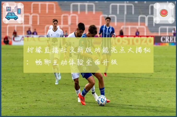 柠檬直播社交新版功能亮点大揭秘：畅聊互动体验全面升级