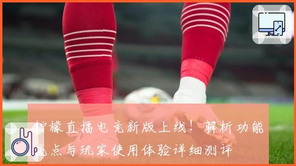 柠檬直播电竞新版上线！解析功能亮点与玩家使用体验详细测评