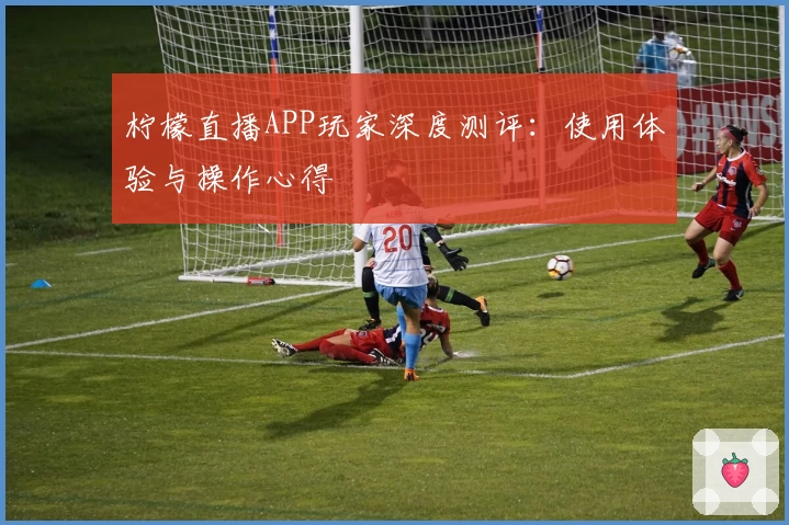 柠檬直播APP玩家深度测评：使用体验与操作心得