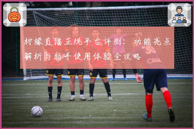 柠檬直播正规平台评测：功能亮点解析与新手使用体验全攻略