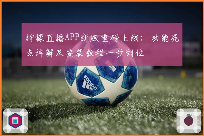 柠檬直播APP新版重磅上线：功能亮点详解及安装教程一步到位