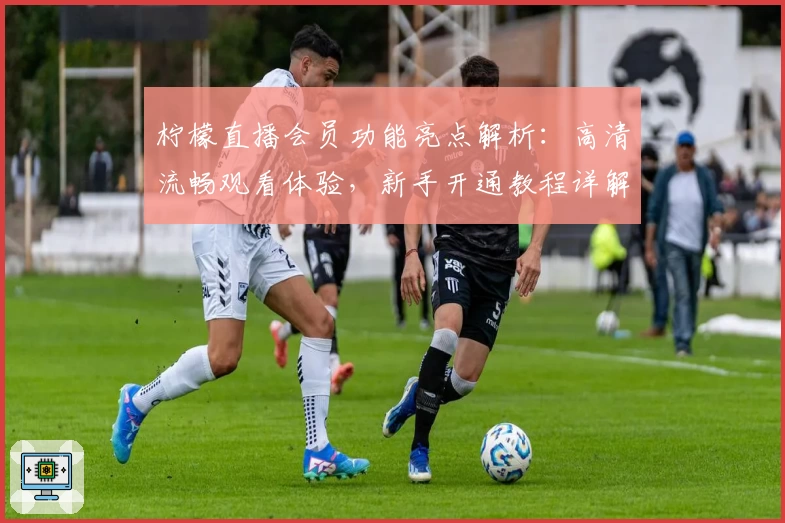 柠檬直播会员功能亮点解析：高清流畅观看体验，新手开通教程详解