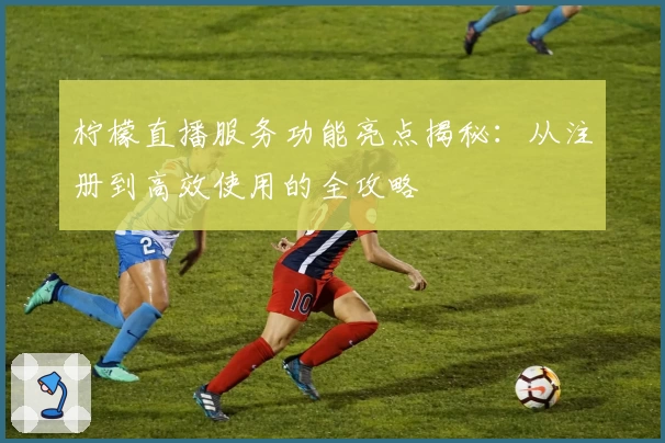 柠檬直播服务功能亮点揭秘：从注册到高效使用的全攻略
