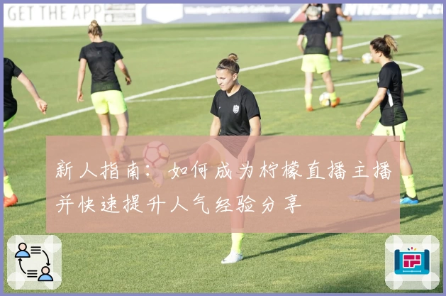 新人指南：如何成为柠檬直播主播并快速提升人气经验分享