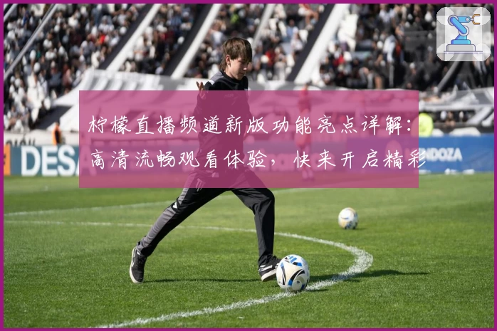 柠檬直播频道新版功能亮点详解：高清流畅观看体验，快来开启精彩时刻