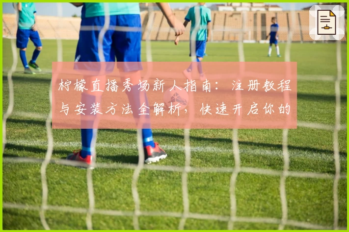 柠檬直播秀场新人指南:注册教程与安装方法全解析,快速开启你的直播初体验