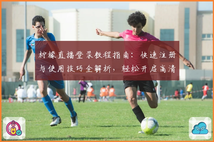 柠檬直播登录教程指南：快速注册与使用技巧全解析，轻松开启高清互动体验